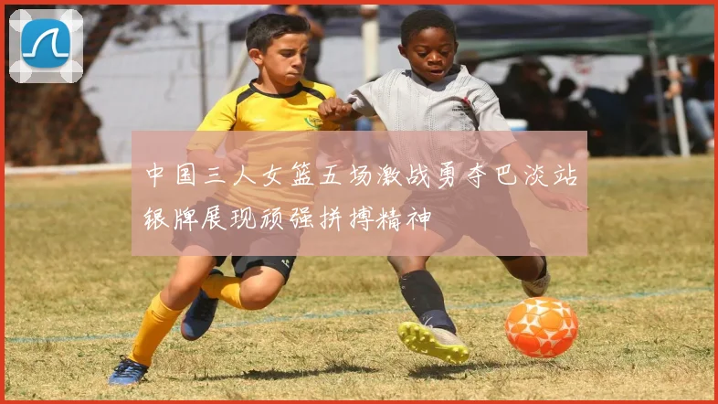 中国三人女篮五场激战勇夺巴淡站银牌展现顽强拼搏精神